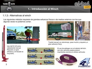 1.- Introducción al Winch 1.1.3.- Alternativas al winch Los siguientes métodos requieren de grandes esfuerzos físicos o de medios externos con los que algunas veces no podemos contar.  Tractel manual: es voluminoso, pesa mucho y requiere un gran esfuerzo físico Uso del Hi Lift como cabestrante manual: Requiere un gran esfuerzo y el rescate es muy lento. El uso de eslingas con el método del tirón con otro vehículo puede producir importantes averías en ambos vehículos 