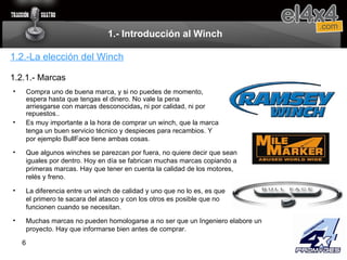 1.- Introducción al Winch Compra uno de buena marca, y si no puedes de momento, espera hasta que tengas el dinero. No vale la pena arriesgarse con marcas desconocidas ,  ni por calidad, ni por repuestos..  1.2.-La elección del Winch 1.2.1.- Marcas Es muy importante a la hora de comprar un winch, que la marca tenga un buen servicio técnico y despieces para recambios. Y por ejemplo BullFace tiene ambas cosas. Que algunos winches se parezcan por fuera, no quiere decir que sean iguales por dentro. Hoy en día se fabrican muchas marcas copiando a primeras marcas. Hay que tener en cuenta la calidad de los motores, relés y freno. La diferencia entre un winch de calidad y uno que no lo es, es que el primero te sacara del atasco y con los otros es posible que no funcionen cuando se necesitan. Muchas marcas no pueden homologarse a no ser que un Ingeniero elabore un proyecto. Hay que informarse bien antes de comprar. 