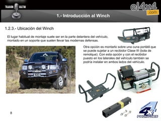 1.- Introducción al Winch 1.2.3.- Ubicación del Winch El lugar habitual de montaje suele ser en la parte delantera del vehículo, montado en un soporte que suelen llevar las modernas defensas. Otra opción es montarlo sobre una cuna portátil que se puede sujetar a un recibidor Clase III (bola de remolque). Con esta opción y con el recibidor puesto en los laterales del vehículo también se podría instalar en ambos lados del vehículo. 