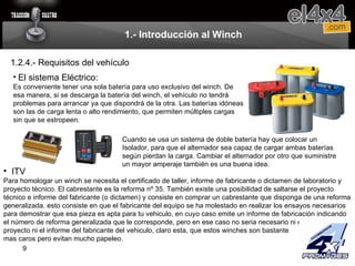 1.- Introducción al Winch 1.2.4.- Requisitos del vehículo El sistema Eléctrico: Es conveniente tener una sola batería para uso exclusivo del winch. De esa manera, si se descarga la batería del winch, el vehículo no tendrá problemas para arrancar ya que dispondrá de la otra. Las baterías idóneas son las de carga lenta o alto rendimiento, que permiten múltiples cargas sin que se estropeen. Cuando se usa un sistema de doble batería hay que colocar un Isolador, para que el alternador sea capaz de cargar ambas baterías según pierdan la carga. Cambiar el alternador por otro que suministre un mayor amperaje también es una buena idea. ITV Para homologar un winch se necesita el certificado de taller, informe de fabricante o dictamen de laboratorio y proyecto técnico. El cabrestante es la reforma nº 35. También existe una posibilidad de saltarse el proyecto técnico e informe del fabricante (o dictamen) y consiste en comprar un cabrestante que disponga de una reforma generalizada. esto consiste en que el fabricante del equipo se ha molestado en realizar los ensayos necesarios para demostrar que esa pieza es apta para tu vehiculo, en cuyo caso emite un informe de fabricación indicando el número de reforma generalizada que le corresponde, pero en ese caso no seria necesario ni el  proyecto ni el informe del fabricante del vehiculo, claro esta, que estos winches son bastante  mas caros pero evitan mucho papeleo.  