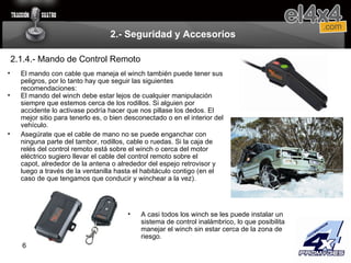 2.- Seguridad y Accesorios 2.1.4.- Mando de Control Remoto El mando con cable que maneja el winch también puede tener sus peligros, por lo tanto hay que seguir las siguientes recomendaciones: El mando del winch debe estar lejos de cualquier manipulación siempre que estemos cerca de los rodillos. Si alguien por accidente lo activase podría hacer que nos pillase los dedos. El mejor sitio para tenerlo es, o bien desconectado o en el interior del vehículo. A casi todos los winch se les puede instalar un sistema de control inalámbrico, lo que posibilita manejar el winch sin estar cerca de la zona de riesgo. Asegúrate que el cable de mano no se puede enganchar con ninguna parte del tambor, rodillos, cable o ruedas. Si la caja de relés del control remoto está sobre el winch o cerca del motor eléctrico sugiero llevar el cable del control remoto sobre el capot, alrededor de la antena o alrededor del espejo retrovisor y luego a través de la ventanilla hasta el habitáculo contigo (en el caso de que tengamos que conducir y winchear a la vez). 