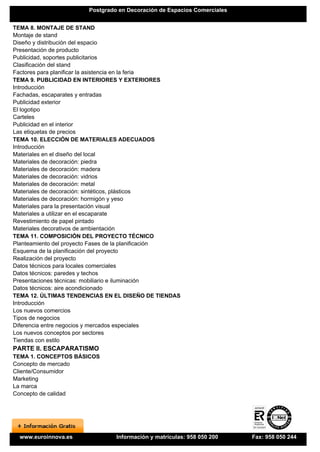 Postgrado en Decoración de Espacios Comerciales


TEMA 8. MONTAJE DE STAND
Montaje de stand
Diseño y distribución del espacio
Presentación de producto
Publicidad, soportes publicitarios
Clasificación del stand
Factores para planificar la asistencia en la feria
TEMA 9. PUBLICIDAD EN INTERIORES Y EXTERIORES
Introducción
Fachadas, escaparates y entradas
Publicidad exterior
El logotipo
Carteles
Publicidad en el interior
Las etiquetas de precios
TEMA 10. ELECCIÓN DE MATERIALES ADECUADOS
Introducción
Materiales en el diseño del local
Materiales de decoración: piedra
Materiales de decoración: madera
Materiales de decoración: vidrios
Materiales de decoración: metal
Materiales de decoración: sintéticos, plásticos
Materiales de decoración: hormigón y yeso
Materiales para la presentación visual
Materiales a utilizar en el escaparate
Revestimiento de papel pintado
Materiales decorativos de ambientación
TEMA 11. COMPOSICIÓN DEL PROYECTO TÉCNICO
Planteamiento del proyecto Fases de la planificación
Esquema de la planificación del proyecto
Realización del proyecto
Datos técnicos para locales comerciales
Datos técnicos: paredes y techos
Presentaciones técnicas: mobiliario e iluminación
Datos técnicos: aire acondicionado
TEMA 12. ÚLTIMAS TENDENCIAS EN EL DISEÑO DE TIENDAS
Introducción
Los nuevos comercios
Tipos de negocios
Diferencia entre negocios y mercados especiales
Los nuevos conceptos por sectores
Tiendas con estilo
PARTE II. ESCAPARATISMO
TEMA 1. CONCEPTOS BÁSICOS
Concepto de mercado
Cliente/Consumidor
Marketing
La marca
Concepto de calidad




  www.euroinnova.es             Información y matrículas: 958 050 200    Fax: 958 050 244
 