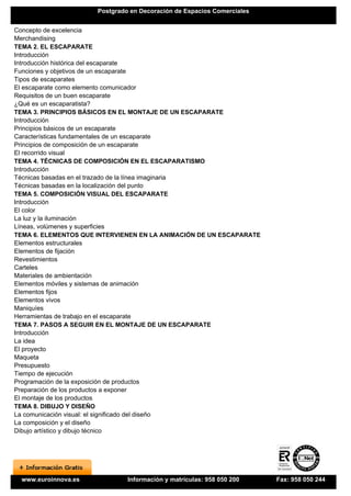 Postgrado en Decoración de Espacios Comerciales


Concepto de excelencia
Merchandising
TEMA 2. EL ESCAPARATE
Introducción
Introducción histórica del escaparate
Funciones y objetivos de un escaparate
Tipos de escaparates
El escaparate como elemento comunicador
Requisitos de un buen escaparate
¿Qué es un escaparatista?
TEMA 3. PRINCIPIOS BÁSICOS EN EL MONTAJE DE UN ESCAPARATE
Introducción
Principios básicos de un escaparate
Características fundamentales de un escaparate
Principios de composición de un escaparate
El recorrido visual
TEMA 4. TÉCNICAS DE COMPOSICIÓN EN EL ESCAPARATISMO
Introducción
Técnicas basadas en el trazado de la línea imaginaria
Técnicas basadas en la localización del punto
TEMA 5. COMPOSICIÓN VISUAL DEL ESCAPARATE
Introducción
El color
La luz y la iluminación
Líneas, volúmenes y superficies
TEMA 6. ELEMENTOS QUE INTERVIENEN EN LA ANIMACIÓN DE UN ESCAPARATE
Elementos estructurales
Elementos de fijación
Revestimientos
Carteles
Materiales de ambientación
Elementos móviles y sistemas de animación
Elementos fijos
Elementos vivos
Maniquíes
Herramientas de trabajo en el escaparate
TEMA 7. PASOS A SEGUIR EN EL MONTAJE DE UN ESCAPARATE
Introducción
La idea
El proyecto
Maqueta
Presupuesto
Tiempo de ejecución
Programación de la exposición de productos
Preparación de los productos a exponer
El montaje de los productos
TEMA 8. DIBUJO Y DISEÑO
La comunicación visual: el significado del diseño
La composición y el diseño
Dibujo artístico y dibujo técnico




 www.euroinnova.es             Información y matrículas: 958 050 200    Fax: 958 050 244
 
