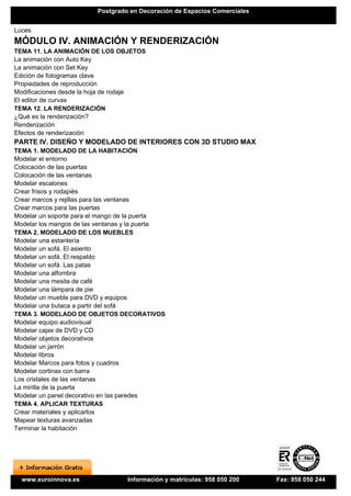 Postgrado en Decoración de Espacios Comerciales


Luces
MÓDULO IV. ANIMACIÓN Y RENDERIZACIÓN
TEMA 11. LA ANIMACIÓN DE LOS OBJETOS
La animación con Auto Key
La animación con Set Key
Edición de fotogramas clave
Propiedades de reproducción
Modificaciones desde la hoja de rodaje
El editor de curvas
TEMA 12. LA RENDERIZACIÓN
¿Qué es la renderización?
Renderización
Efectos de renderización
PARTE IV. DISEÑO Y MODELADO DE INTERIORES CON 3D STUDIO MAX
TEMA 1. MODELADO DE LA HABITACIÓN
Modelar el entorno
Colocación de las puertas
Colocación de las ventanas
Modelar escalones
Crear frisos y rodapiés
Crear marcos y rejillas para las ventanas
Crear marcos para las puertas
Modelar un soporte para el mango de la puerta
Modelar los mangos de las ventanas y la puerta
TEMA 2. MODELADO DE LOS MUEBLES
Modelar una estantería
Modelar un sofá. El asiento
Modelar un sofá. El respaldo
Modelar un sofá. Las patas
Modelar una alfombra
Modelar una mesita de café
Modelar una lámpara de pie
Modelar un mueble para DVD y equipos
Modelar una butaca a partir del sofá
TEMA 3. MODELADO DE OBJETOS DECORATIVOS
Modelar equipo audiovisual
Modelar cajas de DVD y CD
Modelar objetos decorativos
Modelar un jarrón
Modelar libros
Modelar Marcos para fotos y cuadros
Modelar cortinas con barra
Los cristales de las ventanas
La mirilla de la puerta
Modelar un panel decorativo en las paredes
TEMA 4. APLICAR TEXTURAS
Crear materiales y aplicarlos
Mapear texturas avanzadas
Terminar la habitación




  www.euroinnova.es               Información y matrículas: 958 050 200    Fax: 958 050 244
 