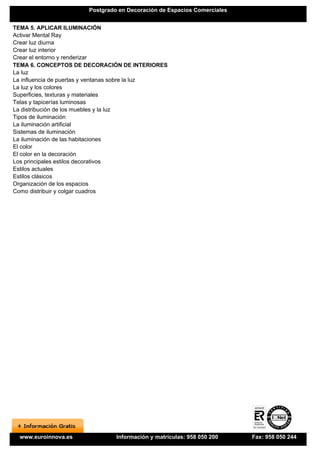 Postgrado en Decoración de Espacios Comerciales


TEMA 5. APLICAR ILUMINACIÓN
Activar Mental Ray
Crear luz diurna
Crear luz interior
Crear el entorno y renderizar
TEMA 6. CONCEPTOS DE DECORACIÓN DE INTERIORES
La luz
La influencia de puertas y ventanas sobre la luz
La luz y los colores
Superficies, texturas y materiales
Telas y tapicerías luminosas
La distribución de los muebles y la luz
Tipos de iluminación
La iluminación artificial
Sistemas de iluminación
La iluminación de las habitaciones
El color
El color en la decoración
Los principales estilos decorativos
Estilos actuales
Estilos clásicos
Organización de los espacios
Como distribuir y colgar cuadros




  www.euroinnova.es             Información y matrículas: 958 050 200    Fax: 958 050 244
 