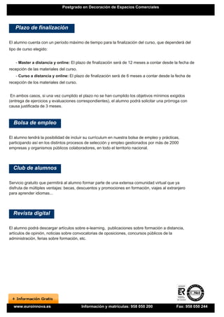 Postgrado en Decoración de Espacios Comerciales




   Plazo de finalización

El alumno cuenta con un período máximo de tiempo para la finalización del curso, que dependerá del
tipo de curso elegido:


   - Master a distancia y online: El plazo de finalización será de 12 meses a contar desde la fecha de
recepción de las materiales del curso.
   - Curso a distancia y online: El plazo de finalización será de 6 meses a contar desde la fecha de
recepción de los materiales del curso.


 En ambos casos, si una vez cumplido el plazo no se han cumplido los objetivos mínimos exigidos
(entrega de ejercicios y evaluaciones correspondientes), el alumno podrá solicitar una prórroga con
causa justificada de 3 meses.



  Bolsa de empleo

El alumno tendrá la posibilidad de incluir su currículum en nuestra bolsa de empleo y prácticas,
participando así en los distintos procesos de selección y empleo gestionados por más de 2000
empresas y organismos públicos colaboradores, en todo el territorio nacional.




  Club de alumnos

Servicio gratuito que permitirá al alumno formar parte de una extensa comunidad virtual que ya
disfruta de múltiples ventajas: becas, descuentos y promociones en formación, viajes al extranjero
para aprender idiomas...




  Revista digital

El alumno podrá descargar artículos sobre e-learning, publicaciones sobre formación a distancia,
artículos de opinión, noticias sobre convocatorias de oposiciones, concursos públicos de la
administración, ferias sobre formación, etc.




  www.euroinnova.es                      Información y matrículas: 958 050 200                Fax: 958 050 244
 