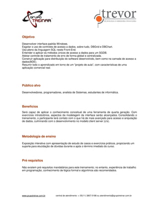 Objetivo

Desenvolver interface padrão Windows.
Esgotar o uso de controles de acesso a dados, sobre tudo, DBGrid e DBChart.
Uso pleno da linguagem SQL neste Front-End.
Entender e aplicar os métodos únicos de acesso a dados para um SGDB.
Adotar controle de tratamento de erro de forma global e centralizada.
Construir aplicação para distribuição do software desenvolvido, bem como na camada de acesso a
dados(BDE).
Resumir todo o aprendizado em torno de um "projeto de aula", com características de uma
aplicação comercial real.




Público alvo

Desenvolvedores, programadores, analista de Sistemas, estudantes de informática.




Benefícios
Será capaz de aplicar o conhecimento conceitual de uma ferramenta de quarta geração. Com
exercícios introdutórios, aspectos da modelagem da interface serão alcançados. Consolidando o
treinamento, o participante terá contato com o que há de mais avançado para acesso e anipulação
de dados, culminando com o desenvolvimento no modelo client server (c/s).




Metodologia de ensino

Exposição interativa com apresentação de estudo de casos e exercícios práticos, propiciando um
suporte para elucidação de dúvidas durante e após o término imediato do curso.




Pré requisitos

Não existem pré requisitos mandatários para este treinamento; no entanto, experiência de trabalho
em programação, conhecimento de lógica formal e algoritmos são recomendados.




www.grupotreinar.com.br     central de atendimento -> 55(11) 3807-0188 ou atendimento@grupotreinar.com.br
 