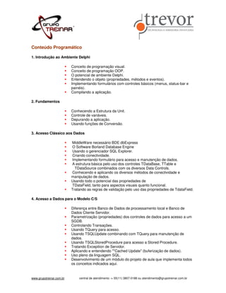 Conteúdo Programático

1. Introdução ao Ambiente Delphi

                          Conceito de programação visual.
                          Conceito de programação OOP.
                          O potencial de ambiente Delphi.
                          Entendendo o objeto (propriedades, métodos e eventos).
                          Implementando formulários com controles básicos (menus, status-bar e
                          painéis).
                          Compilando a aplicação.

2. Fundamentos

                          Conhecendo a Estrutura da Unit.
                          Controle de variáveis.
                          Depurando a aplicação.
                          Usando funções de Conversão.

3. Acesso Clássico aos Dados

                          MiddleWare necessário BDE dbExpress
                          O Software Borland Database Engine
                          Usando o gerenciador SQL Explorer.
                          Criando conectividade.
                          Implementando formulário para acesso e manutenção de dados.
                          A estrutura básica pelo uso dos controles TDataBase, TTable e
                            TDataSource combinados com os diversos Data Controls.
                          Conhecendo e aplicando os diversos métodos de conectividade e
                          manipulação de dados.
                          Usando todo o potencial das propriedades de
                          TDataField, tanto para aspectos visuais quanto funcional.
                          Tratando as regras de validação pelo uso das propriedades de TdataField.

4. Acesso a Dados para o Modelo C/S

                          Diferença entre Banco de Dados de processamento local e Banco de
                          Dados Cliente Servidor.
                          Parametrização (propriedades) dos controles de dados para acesso a um
                          SGDB.
                          Controlando Transações.
                          Usando TQuery para acesso.
                          Usando TSQLUpdate combinando com TQuery para manutenção de
                          dados.
                          Usando TSQLStoredProcedure para acesso a Stored Procedure.
                          Tratando Excepition de Servidor.
                          Aplicando e entendendo ""Cached Update" (buferização de dados).
                          Uso pleno da linguagem SQL.
                          Desenvolvimento de um módulo do projeto de aula que implementa todos
                          os conceitos indicados aqui.


www.grupotreinar.com.br       central de atendimento -> 55(11) 3807-0188 ou atendimento@grupotreinar.com.br
 