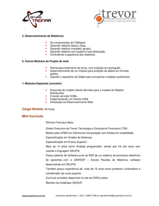 5. Desenvolvimento de Relatórios

                             Os componentes do TQReport.
                             Gerando relatório básico (lista).
                             Gerando relatório completo (grupo).
                             Gerando relatório com quebra e sub-totalização.
                             Controlando a aparência dos relatórios.

6. Outros Módulos do Projeto de Aula

                             Rotina para tratamento de erros, com exibição em português.
                             Desenvolvimento de um módulo para exibição de dados em formato
                             gráfico.
                             Usando o repositório do Delphi para armazenar modelos reutilizáveis.

7. Módulos Especiais (conceito)

                             Evoluindo do modelo cliente Servidor para o modelo de Objetos
                             Distribuídos.
                             Criando servidor COM+.
                             Implementando um Cliente COM.
                             Introdução ao Desenvolvimento Web.

Carga Horária: 40 horas

Mini Currículo:
                          Rômulo Francisco Maia.

                          Diretor Executivo da Trevor Tecnologia e Consultoria Financeira LTDA.
                          Mestre pela UFMG em Ciência da Computação com ênfase em Usabilidade.
                          Especialização em Analise de Sistemas.
                          Especialização em Ensino Superior.
                          Mais de 15 anos como Analista programador, sendo que há oito anos vem
                          usando a linguagem DELPHI.
                          Possui patente de Software junto ao INPI de um sistema de prontuário eletrônico
                          de pacientes, com a UNIFESP – Escola Paulista de Medicina, software
                          desenvolvido em DELPHI.
                          Também possui experiência de mais de 15 anos como professor universitário e
                          coordenador de curso superior.
                          Currículo completo disponível no site do CNPq Lattes.
                          Membro do CodeGear GROUP.



www.grupotreinar.com.br           central de atendimento -> 55(11) 3807-0188 ou atendimento@grupotreinar.com.br
 