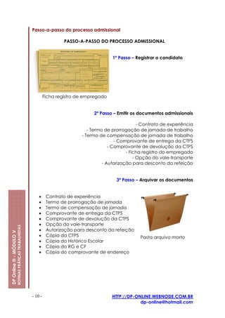 Passo-a-passo do processo admissional

                                                                           PASSO-A-PASSO DO PROCESSO ADMISSIONAL


                                                                                                1º Passo – Registrar o candidato




                                                                  Ficha registro de empregado


                                                                                       2º Passo – Emitir os documentos admissionais

                                                                                                             - Contrato de experiência
                                                                                     - Termo de prorrogação de jornada de trabalho
                                                                                  - Termo de compensação de jornada de trabalho
                                                                                                  - Comprovante de entrega da CTPS
                                                                                               - Comprovante de devolução da CTPS
                                                                                                       - Ficha registro do empregado
                                                                                                           - Opção do vale-transporte
                                                                                            - Autorização para desconto da refeição


                                                                                                  3º Passo – Arquivar os documentos


                                                             •     Contrato de experiência
                                                             •     Termo de prorrogação de jornada
                                                             •     Termo de compensação de jornada
                                                             •     Comprovante de entrega da CTPS
                                                             •     Comprovante de devolução da CTPS
                                                             •     Opção do vale-transporte
                         ROTINAS PRÁTICAS TRABALHISTAS




                                                             •     Autorização para desconto da refeição
DP Online ® - MÓDULO V




                                                             •     Cópia da CTPS                             Pasta arquivo morto
                                                             •     Cópia do Histórico Escolar
                                                             •     Cópia do RG e CF
                                                             •     Cópia do comprovante de endereço




                                                         - 10 -                                 HTTP://DP-ONLINE.WEBNODE.COM.BR
                                                                                                            dp-online@hotmail.com
 
