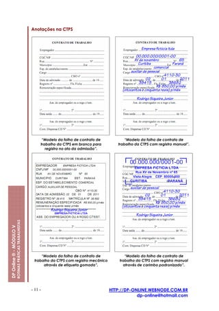 Anotações na CTPS




                                                               “Modelo da folha de contrato de             “Modelo da folha de contrato de
                                                              trabalho da CTPS em branco para          trabalho da CTPS com registro manual”.
                                                                 registro no ato da admissão”.
                         ROTINAS PRÁTICAS TRABALHISTAS
DP Online ® - MÓDULO V




                                                               “Modelo da folha de contrato de             “Modelo da folha de contrato de
                                                           trabalho da CTPS com registro mecânico       trabalho da CTPS com registro manual
                                                                através de etiqueta gomada”.              através de carimbo padronizado”.




                                                         - 11 -                                     HTTP://DP-ONLINE.WEBNODE.COM.BR
                                                                                                                dp-online@hotmail.com
 