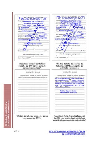 “Modelo da folha de contrato de          “Modelo da folha de contrato de
                                                                  trabalho da CTPS com registro de         trabalho da CTPS com registro de
                                                                       admissão cancelado”.                     admissão cancelado”.
                         ROTINAS PRÁTICAS TRABALHISTAS
DP Online ® - MÓDULO V




                                                            “Modelo da folha de anotações gerais         “Modelo da folha de anotações gerais
                                                                   em branco da CTPS”.                   da CTPS com anotação do contrato de
                                                                                                        experiência com carimbo padronizado”.




                                                         - 12 -                                      HTTP://DP-ONLINE.WEBNODE.COM.BR
                                                                                                                 dp-online@hotmail.com
 