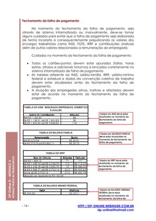 Fechamento da folha de pagamento

                                                               No momento do fechamento da folha de pagamento, seja
                                                         através de sistema informatizado ou manualmente, deve-se tomar
                                                         alguns cuidados para evitar que a folha de pagamento seja elaborada
                                                         de forma incorreta e consequentemente prejudicando os valores dos
                                                         encargos trabalhistas como INSS, FGTS, IRRF e contribuições sindicais
                                                         além de outros valores relacionados a remuneração do empregado.

                                                                  Cuidados no momento do fechamento da folha de pagamento:

                                                             •    Todos os cartões-pontos devem estar apurados (faltas, horas
                                                                  extras, atrasos e adicionais noturnos) e lançados corretamente no
                                                                  sistema informatizado de folha de pagamento.
                                                             •    As tabelas referente ao INSS, salário-família, IRRF, salário-mínimo
                                                                  federal e estadual e dados da convenção coletiva de trabalho
                                                                  devem estar atualizados antes do fechamento da folha de
                                                                  pagamento.
                                                             •    A situação dos empregados ativos, inativos e afastados devem
                                                                  estar de acordo no momento do fechamento da folha de
                                                                  pagamento.
                         ROTINAS PRÁTICAS TRABALHISTAS
DP Online ® - MÓDULO V




                                                         - 14 -                                 HTTP://DP-ONLINE.WEBNODE.COM.BR
                                                                                                            dp-online@hotmail.com
 