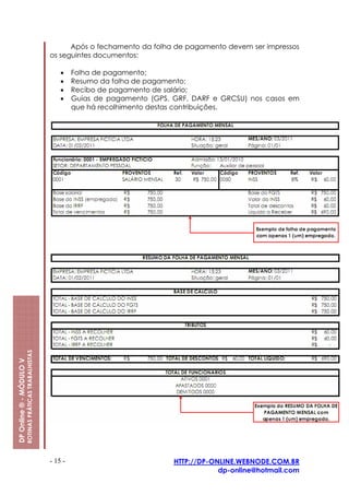 Após o fechamento da folha de pagamento devem ser impressos
                                                         os seguintes documentos:

                                                             •    Folha de pagamento;
                                                             •    Resumo da folha de pagamento;
                                                             •    Recibo de pagamento de salário;
                                                             •    Guias de pagamento (GPS, GRF, DARF e GRCSU) nos casos em
                                                                  que há recolhimento destas contribuições.
                         ROTINAS PRÁTICAS TRABALHISTAS
DP Online ® - MÓDULO V




                                                         - 15 -                            HTTP://DP-ONLINE.WEBNODE.COM.BR
                                                                                                       dp-online@hotmail.com
 