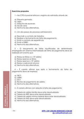 Exercícios propostos

                                                             1 – Na CTPS é possível efetuar o registro da admissão através de:

                                                             a)   Etiqueta gomada;
                                                             b)   Lápis;
                                                             c)   Máquina de escrever;
                                                             d)   Giz de cera;
                                                             e)   Nenhuma das alternativas.

                                                             2 – Um dos passos do processo admissional é:

                                                             a)   Rescindir o contrato de trabalho;
                                                             b)   Realizar o fechamento da folha de pagamento;
                                                             c)   Emitir o contrato de experiência;
                                                             d)   Emitir a GRRF;
                                                             e)   Nenhuma das alternativas.

                                                            3 – O lançamento de faltas injustificadas de determinado
                                                         empregado em sistema informatizado de folha de pagamento deve ser
                                                         realizado em evento que:

                                                             a)   Reduz as férias e o 13º salário;
                                                             b)   Reduz apenas as férias;
                                                             c)   Reduz apenas o 13º salário;
                                                             d)   Reduz o adicional noturno;
                                                             e)   Nenhuma das alternativas.

                                                           4 – É correto afirmar que após o fechamento da folha de
                                                         pagamento deve ser impresso:

                                                             a)   TRCT;
                                                             b)   GRRF;
                                                             c)   DCT;
                                                             d)   Recibo de pagamento de salário;
                                                             e)   Nenhuma das alternativas.
                         ROTINAS PRÁTICAS TRABALHISTAS
DP Online ® - MÓDULO V




                                                             5 – É correto afirmar com relação à folha de pagamento:

                                                             a)   Tabela do salário-família deve estar desatualizado;
                                                             b)   Tabela do IRRF deve estar desatualizado;
                                                             c)   Tabela do salário mínimo federal deve estar desatualizado;
                                                             d)   Tabela do INSS deve estar desatualizado;
                                                             e)   Nenhuma das alternativas.




                                                         - 16 -                                      HTTP://DP-ONLINE.WEBNODE.COM.BR
                                                                                                                 dp-online@hotmail.com
 