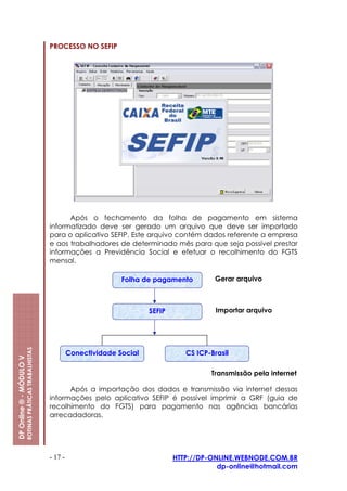 PROCESSO NO SEFIP




                                                               Após o fechamento da folha de pagamento em sistema
                                                         informatizado deve ser gerado um arquivo que deve ser importado
                                                         para o aplicativo SEFIP. Este arquivo contém dados referente a empresa
                                                         e aos trabalhadores de determinado mês para que seja possível prestar
                                                         informações a Previdência Social e efetuar o recolhimento do FGTS
                                                         mensal.

                                                                                 Folha de pagamento         Gerar arquivo



                                                                                         SEFIP               Importar arquivo
                         ROTINAS PRÁTICAS TRABALHISTAS




                                                                  Conectividade Social              CS ICP-Brasil
DP Online ® - MÓDULO V




                                                                                                           Transmissão pela internet

                                                               Após a importação dos dados e transmissão via internet dessas
                                                         informações pelo aplicativo SEFIP é possível imprimir a GRF (guia de
                                                         recolhimento do FGTS) para pagamento nas agências bancárias
                                                         arrecadadoras.




                                                         - 17 -                                  HTTP://DP-ONLINE.WEBNODE.COM.BR
                                                                                                             dp-online@hotmail.com
 