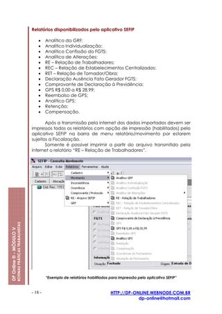 Relatórios disponibilizados pelo aplicativo SEFIP

                                                             •    Analítico da GRF;
                                                             •    Analítico Individualização;
                                                             •    Analítico Confissão do FGTS;
                                                             •    Analítico de Alterações;
                                                             •    RE – Relação de Trabalhadores;
                                                             •    REC – Relação de Estabelecimentos Centralizados;
                                                             •    RET – Relação de Tomador/Obra;
                                                             •    Declaração Ausência Fato Gerador FGTS;
                                                             •    Comprovante de Declaração à Previdência;
                                                             •    GPS R$ 0,00 a R$ 28,99;
                                                             •    Reembolso de GPS;
                                                             •    Analítico GPS;
                                                             •    Retenção;
                                                             •    Compensação.

                                                                Após a transmissão pela internet dos dados importados devem ser
                                                         impressos todos os relatórios com opção de impressão (habilitados) pelo
                                                         aplicativo SEFIP na barra de menu relatório/movimento por estarem
                                                         sujeitos a Fiscalização.
                                                                Somente é possível imprimir a partir do arquivo transmitido pela
                                                         internet o relatório “RE – Relação de Trabalhadores”.
                         ROTINAS PRÁTICAS TRABALHISTAS
DP Online ® - MÓDULO V




                                                                  “Exemplo de relatórios habilitados para impressão pelo aplicativo SEFIP”



                                                         - 18 -                                      HTTP://DP-ONLINE.WEBNODE.COM.BR
                                                                                                                 dp-online@hotmail.com
 