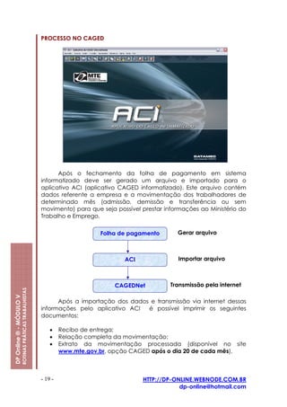 PROCESSO NO CAGED




                                                               Após o fechamento da folha de pagamento em sistema
                                                         informatizado deve ser gerado um arquivo e importado para o
                                                         aplicativo ACI (aplicativo CAGED informatizado). Este arquivo contém
                                                         dados referente a empresa e a movimentação dos trabalhadores de
                                                         determinado mês (admissão, demissão e transferência ou sem
                                                         movimento) para que seja possível prestar informações ao Ministério do
                                                         Trabalho e Emprego.

                                                                              Folha de pagamento       Gerar arquivo



                                                                                     ACI               Importar arquivo



                                                                                  CAGEDNet           Transmissão pela internet
                         ROTINAS PRÁTICAS TRABALHISTAS
DP Online ® - MÓDULO V




                                                               Após a importação dos dados e transmissão via internet dessas
                                                         informações pelo aplicativo ACI  é possível imprimir os seguintes
                                                         documentos:

                                                             •    Recibo de entrega;
                                                             •    Relação completa da movimentação;
                                                             •    Extrato da movimentação processada (disponível no site
                                                                  www.mte.gov.br, opção CAGED após o dia 20 de cada mês).



                                                         - 19 -                            HTTP://DP-ONLINE.WEBNODE.COM.BR
                                                                                                       dp-online@hotmail.com
 