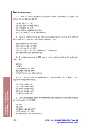 Exercícios propostos

                                                            1 – Qual o único relatório disponível para impressão a partir do
                                                         arquivo gerado pelo SEFIP:

                                                             a)   Analítico da GRF;
                                                             b)   GPS R$ 0,00 a R$ 28,99;
                                                             c)   Analítico da GPS;
                                                             d)   Analítico Individualização;
                                                             e)   RE – Relação de Trabalhadores.

                                                             2 – Após o fechamento da folha de pagamento mensal em sistema
                                                         informatizado deve ser gerado um arquivo para:

                                                             a)   Importação no SEFIP:
                                                             b)   Importação na RAIS;
                                                             c)   Importação na DIRF;
                                                             d)   Importação na Pré Certificação Eletrônica.
                                                             e)   Nenhuma das alternativas.

                                                            3 – É possível imprimir a GRF sem a chave de identificação validada
                                                         pela CEF:

                                                             a)   Sim;
                                                             b)   Não;
                                                             c)   Depende do MTe;
                                                             d)   Depende da RAIS;
                                                             e)   Nenhuma das alternativas.

                                                            4 – O extrato de movimentação processada do CAGED fica
                                                         disponível a partir do dia:

                                                             a)   10 de cada mês;
                                                             b)   15 de cada mês;
                                                             c)   20 de cada mês;
                                                             d)   25 de cada mês;
                         ROTINAS PRÁTICAS TRABALHISTAS




                                                             e)   30 de cada mês.
DP Online ® - MÓDULO V




                                                             5 – Um empregado com afastamento por doença do trabalho deve
                                                         ser informado no CAGED:

                                                             a)   Sim;
                                                             b)   Não;
                                                             c)   Depende do SEFIP;
                                                             d)   Dependo da RAIS;
                                                             e)   Nenhuma das alternativas.


                                                         - 20 -                                HTTP://DP-ONLINE.WEBNODE.COM.BR
                                                                                                           dp-online@hotmail.com
 