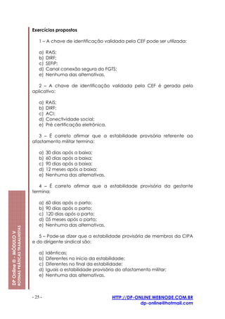 Exercícios propostos

                                                             1 – A chave de identificação validada pela CEF pode ser utilizada:

                                                             a)   RAIS;
                                                             b)   DIRF;
                                                             c)   SEFIP;
                                                             d)   Canal conexão segura do FGTS;
                                                             e)   Nenhuma das alternativas.

                                                            2 – A chave de identificação validada pela CEF é gerada pelo
                                                         aplicativo:

                                                             a)   RAIS;
                                                             b)   DIRF;
                                                             c)   ACI;
                                                             d)   Conectividade social;
                                                             e)   Pré certificação eletrônica.

                                                            3 – É correto afirmar que a estabilidade provisória referente ao
                                                         afastamento militar termina:

                                                             a)   30 dias após a baixa;
                                                             b)   60 dias após a baixa;
                                                             c)   90 dias após a baixa;
                                                             d)   12 meses após a baixa;
                                                             e)   Nenhuma das alternativas.

                                                            4 – É correto afirmar que a estabilidade provisória da gestante
                                                         termina:

                                                             a)   60 dias após o parto;
                                                             b)   90 dias após o parto;
                                                             c)   120 dias após o parto;
                                                             d)   05 meses após o parto;
                                                             e)   Nenhuma das alternativas.
                         ROTINAS PRÁTICAS TRABALHISTAS
DP Online ® - MÓDULO V




                                                            5 – Pode-se dizer que a estabilidade provisória de membros da CIPA
                                                         e do dirigente sindical são:

                                                             a)   Idênticas;
                                                             b)   Diferentes no início da estabilidade;
                                                             c)   Diferentes no final da estabilidade;
                                                             d)   Iguais a estabilidade provisória do afastamento militar;
                                                             e)   Nenhuma das alternativas.



                                                         - 25 -                                  HTTP://DP-ONLINE.WEBNODE.COM.BR
                                                                                                             dp-online@hotmail.com
 