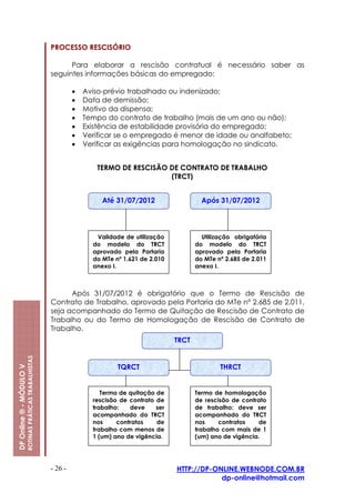 PROCESSO RESCISÓRIO

                                                               Para elaborar a rescisão contratual é necessário saber as
                                                         seguintes informações básicas do empregado:

                                                                  •   Aviso-prévio trabalhado ou indenizado;
                                                                  •   Data de demissão;
                                                                  •   Motivo da dispensa;
                                                                  •   Tempo do contrato de trabalho (mais de um ano ou não);
                                                                  •   Existência de estabilidade provisória do empregado;
                                                                  •   Verificar se o empregado é menor de idade ou analfabeto;
                                                                  •   Verificar as exigências para homologação no sindicato.


                                                                         TERMO DE RESCISÃO DE CONTRATO DE TRABALHO
                                                                                           (TRCT)


                                                                           Até 31/07/2012                   Após 31/07/2012




                                                                         Validade de utilização             Utilização obrigatória
                                                                        do modelo do TRCT                 do modelo do TRCT
                                                                        aprovado pela Portaria            aprovado pela Portaria
                                                                        do MTe nº 1.621 de 2.010          do MTe nº 2.685 de 2.011
                                                                        anexo I.                          anexo I.



                                                               Após 31/07/2012 é obrigatório que o Termo de Rescisão de
                                                         Contrato de Trabalho, aprovado pela Portaria do MTe nº 2.685 de 2.011,
                                                         seja acompanhado do Termo de Quitação de Rescisão de Contrato de
                                                         Trabalho ou do Termo de Homologação de Rescisão de Contrato de
                                                         Trabalho.
                                                                                                   TRCT
                         ROTINAS PRÁTICAS TRABALHISTAS
DP Online ® - MÓDULO V




                                                                                TQRCT                             THRCT


                                                                           Termo de quitação de           Termo de homologação
                                                                        rescisão de contrato de           de rescisão de contrato
                                                                        trabalho:   deve     ser          de trabalho: deve ser
                                                                        acompanhado do TRCT               acompanhado do TRCT
                                                                        nos     contratos    de           nos     contratos   de
                                                                        trabalho com menos de             trabalho com mais de 1
                                                                        1 (um) ano de vigência.           (um) ano de vigência.




                                                         - 26 -                                    HTTP://DP-ONLINE.WEBNODE.COM.BR
                                                                                                               dp-online@hotmail.com
 