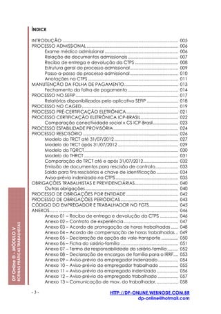 ÍNDICE

                                                         INTRODUÇÃO ................................................................................................         005
                                                         PROCESSO ADMISSIONAL ............................................................................                   006
                                                              Exame médico admissional .............................................................                         006
                                                              Relação de documentos admissionais..........................................                                   007
                                                              Recibo de entrega e devolução da CTPS ....................................                                     008
                                                              Estrutura geral do processo admissional........................................                                009
                                                              Passo-a-passo do processo admissional ........................................                                 010
                                                              Anotações na CTPS ...........................................................................                  011
                                                         MANUTENÇÃO DA FOLHA DE PAGAMENTO.............................................                                       013
                                                              Fechamento da folha de pagamento ..........................................                                    014
                                                         PROCESSO NO SEFIP .....................................................................................             017
                                                              Relatórios disponibilizados pelo aplicativo SEFIP ..........................                                   018
                                                         PROCESSO NO CAGED ................................................................................                  019
                                                         PROCESSO PRÉ-CERTIFICAÇÃO ELETRÔNICA ...........................................                                    021
                                                         PROCESSO CERTIFICAÇÃO ELETRÔNICA ICP-BRASIL...............................                                          022
                                                              Comparação conectividade social x CS ICP-Brasil.....................                                           023
                                                         PROCESSO ESTABILIDADE PROVISÓRIA......................................................                              024
                                                         PROCESSO RESCISÓRIO ...............................................................................                 026
                                                              Modelo do TRCT até 31/07/2012 .....................................................                            027
                                                              Modelo do TRCT após 31/07/2012 ..................................................                              029
                                                              Modelo do TQRCT..............................................................................                  030
                                                              Modelo do THRCT ..............................................................................                 031
                                                              Comparação do TRCT até e após 31/07/2012.............................                                          032
                                                              Emissão de documentos para rescisão de contrato...................                                             033
                                                              Saldo para fins rescisórios e chave de identificação ..................                                        034
                                                              Aviso-prévio indenizado na CTPS ....................................................                           035
                                                         OBRIGAÇÕES TRABALHISTAS E PREVIDENCIÁRIAS....................................                                       040
                                                              Outras obrigações .............................................................................                040
                                                         PROCESSO DE OBRIGAÇÕES POR ENTIDADE ...........................................                                     042
                                                         PROCESSO DE OBRIGAÇÕES PERIÓDICAS................................................                                   043
                                                         CÓDIGO DO EMPREGADOR E TRABALHADOR NO FGTS........................                                                  045
                                                         ANEXOS....... ...................................................................................................   046
                                                              Anexo 01 – Recibo de entrega e devolução da CTPS ...............                                               046
                                                              Anexo 02 – Contrato de experiência .............................................                               047
                         ROTINAS PRÁTICAS TRABALHISTAS




                                                              Anexo 03 – Acordo de prorrogação de horas trabalhadas ......                                                   048
DP Online ® - MÓDULO V




                                                              Anexo 04 – Acordo de compensação de horas trabalhadas ..                                                       049
                                                              Anexo 05 – Declaração de opção de vale-transporte ..............                                               050
                                                              Anexo 06 – Ficha do salário-família ................................................                           051
                                                              Anexo 07 – Termo de responsabilidade do salário-família .........                                              052
                                                              Anexo 08 – Declaração de encargos de família para o IRRF....                                                   053
                                                              Anexo 09 – Aviso-prévio do empregador indenizado.................                                              054
                                                              Anexo 10 – Aviso-prévio do empregador trabalhado ................                                              055
                                                              Anexo 11 – Aviso-prévio do empregado indenizado..................                                              056
                                                              Anexo 12 – Aviso-prévio do empregado trabalhado .................                                              057
                                                              Anexo 13 – Comunicação de mov. do trabalhador...................                                               058

                                                         -3-                                                         HTTP://DP-ONLINE.WEBNODE.COM.BR
                                                                                                                                 dp-online@hotmail.com
 