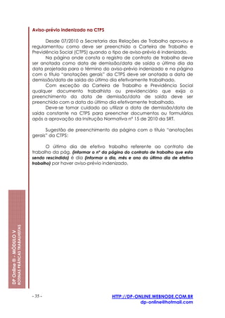 Aviso-prévio indenizado na CTPS

                                                               Desde 07/2010 a Secretaria das Relações de Trabalho aprovou e
                                                         regulamentou como deve ser preenchido a Carteira de Trabalho e
                                                         Previdência Social (CTPS) quando o tipo de aviso-prévio é indenizado.
                                                               Na página onde consta o registro de contrato de trabalho deve
                                                         ser anotada como data de demissão/data de saída o último dia da
                                                         data projetada para o término do aviso-prévio indenizado e na página
                                                         com o título “anotações gerais” da CTPS deve ser anotada a data de
                                                         demissão/data de saída do último dia efetivamente trabalhado.
                                                               Com exceção da Carteira de Trabalho e Previdência Social
                                                         qualquer documento trabalhista ou previdenciário que exija o
                                                         preenchimento da data de demissão/data de saída deve ser
                                                         preenchido com a data do último dia efetivamente trabalhado.
                                                               Deve-se tomar cuidado ao utilizar a data de demissão/data de
                                                         saída constante na CTPS para preencher documentos ou formulários
                                                         após a aprovação da Instrução Normativa nº 15 de 2010 da SRT.

                                                               Sugestão de preenchimento da página com o título “anotações
                                                         gerais” da CTPS:

                                                                O último dia de efetivo trabalho referente ao contrato de
                                                         trabalho da pág. (informar o nº da página do contrato de trabalho que esta
                                                         sendo rescindido) é dia (informar o dia, mês e ano do último dia de efetivo
                                                         trabalho) por haver aviso-prévio indenizado.
                         ROTINAS PRÁTICAS TRABALHISTAS
DP Online ® - MÓDULO V




                                                         - 35 -                               HTTP://DP-ONLINE.WEBNODE.COM.BR
                                                                                                          dp-online@hotmail.com
 