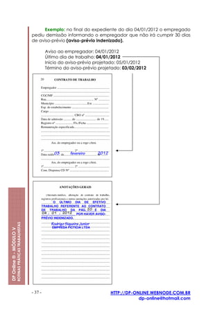 Exemplo: no final do expediente do dia 04/01/2012 o empregado
                                                         pediu demissão informando o empregador que não irá cumprir 30 dias
                                                         de aviso-prévio (aviso-prévio indenizado).

                                                                  Aviso ao empregador: 04/01/2012
                                                                  Último dia de trabalho: 04/01/2012
                                                                  Inicio do aviso-prévio projetado: 05/01/2012
                                                                  Término do aviso-prévio projetado: 03/02/2012
                         ROTINAS PRÁTICAS TRABALHISTAS
DP Online ® - MÓDULO V




                                                         - 37 -                                HTTP://DP-ONLINE.WEBNODE.COM.BR
                                                                                                           dp-online@hotmail.com
 