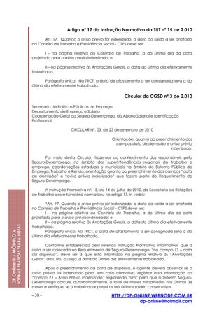 Artigo nº 17 da Instrução Normativa da SRT nº 15 de 2.010

                                                                Art. 17. Quando o aviso prévio for indenizado, a data da saída a ser anotada
                                                         na Carteira de Trabalho e Previdência Social - CTPS deve ser:

                                                                I - na página relativa ao Contrato de Trabalho, a do último dia da data
                                                         projetada para o aviso prévio indenizado; e

                                                                II - na página relativa às Anotações Gerais, a data do último dia efetivamente
                                                         trabalhado.

                                                                Parágrafo único. No TRCT, a data de afastamento a ser consignada será a do
                                                         último dia efetivamente trabalhado.

                                                                                                          Circular da CGSD nº 3 de 2.010

                                                         Secretaria de Políticas Públicas de Emprego
                                                         Departamento de Emprego e Salário
                                                         Coordenação-Geral do Seguro-Desemprego, do Abono Salarial e Identificação
                                                         Profissional

                                                                             CIRCULAR Nº. 03, de 23 de setembro de 2010

                                                                                                   Orientações quanto ao preenchimento dos
                                                                                                     campos data de demissão e aviso prévio
                                                                                                                                indenizado.

                                                               Por meio desta Circular, trazemos ao conhecimento dos responsáveis pelo
                                                         Seguro-Desemprego, no âmbito das superintendências regionais do trabalho e
                                                         emprego, coordenações estaduais e municipais no âmbito do Sistema Público de
                                                         Emprego, Trabalho e Renda, orientação quanto ao preenchimento dos campos “data
                                                         de demissão” e “aviso prévio indenizado” que fazem parte do Requerimento do
                                                         Seguro-Desemprego.

                                                                A Instrução Normativa nº. 15, de 14 de julho de 2010, da Secretaria de Relações
                                                         de Trabalho deste Ministério normatizou no artigo 17, in verbis:

                                                                “Art. 17. Quando o aviso prévio for indenizado, a data da saída a ser anotada
                                                         na Carteira de Trabalho e Previdência Social – CTPS deve ser:
                                                                I – na página relativa ao Contrato de Trabalho, a do último dia da data
                                                         projetada para o aviso prévio indenizado; e
                                                                II – na página relativa às Anotações Gerais, a data do último dia efetivamente
                         ROTINAS PRÁTICAS TRABALHISTAS




                                                         trabalhado.
DP Online ® - MÓDULO V




                                                                Parágrafo único. No TRCT, a data de afastamento a ser consignada será a do
                                                         último dia efetivamente trabalhado.

                                                                Conforme estabelecido pela referida Instrução Normativa informamos que a
                                                         data a ser colocada no Requerimento de Seguro-Desemprego, “no campo 13 – data
                                                         da dispensa”, deve ser a que está informada na página relativa às “Anotações
                                                         Gerais” da CTPS, ou seja, a data do último dia efetivamente trabalhado.

                                                                Após o preenchimento da data de dispensa, o agente deverá observar se o
                                                         aviso prévio foi indenizado para, em caso afirmativo, registrar essa informação no
                                                         “campo 23 – Aviso Prévio Indenizado” registrando “sim” para que o Sistema Seguro-
                                                         Desemprego calcule, automaticamente, o total de meses trabalhados nos últimos 36
                                                         meses e verifique se o trabalhador possui os seis últimos salário consecutivos.

                                                         - 38 -                                    HTTP://DP-ONLINE.WEBNODE.COM.BR
                                                                                                               dp-online@hotmail.com
 