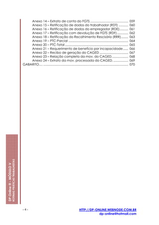 Anexo 14 – Extrato de conta do FGTS ............................................                              059
                                                             Anexo 15 – Retificação de dados do trabalhador (RDT) ...........                                              060
                                                             Anexo 16 – Retificação de dados do empregador (RDE)..........                                                 061
                                                             Anexo 17 – Retificação com devolução de FGTS (RDF).............                                               062
                                                             Anexo 18 – Retificação do Recolhimento Rescisório (RRR) ........                                              063
                                                             Anexo 19 – PTC-Parcial .....................................................................                  064
                                                             Anexo 20 – PTC-Total .........................................................................                065
                                                             Anexo 21 – Requerimento de benefício por incapacidade......                                                   066
                                                             Anexo 22 – Recibo de geração do CAGED .................................                                       067
                                                             Anexo 23 – Relação completa da mov. do CAGED...................                                               068
                                                             Anexo 24 – Extrato da mov. processada do CAGED. .................                                             069
                                                         GABARITO.... ..................................................................................................   070
                         ROTINAS PRÁTICAS TRABALHISTAS
DP Online ® - MÓDULO V




                                                         -4-                                                        HTTP://DP-ONLINE.WEBNODE.COM.BR
                                                                                                                                dp-online@hotmail.com
 
