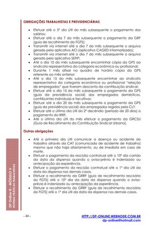 OBRIGAÇÕES TRABALHISTAS E PREVIDENCIÁRIAS

                                                             •    Efetuar até o 5º dia útil do mês subsequente o pagamento dos
                                                                  salários;
                                                             •    Efetuar até o dia 7 do mês subsequente o pagamento da GRF
                                                                  (guia de recolhimento do FGTS);
                                                             •    Transmitir via internet até o dia 7 do mês subsequente o arquivo
                                                                  gerado pelo aplicativo ACI (aplicativo CAGED informatizado);
                                                             •    Transmitir via internet até o dia 7 do mês subsequente o arquivo
                                                                  gerado pelo aplicativo SEFIP;
                                                             •    Até o dia 10 do mês subsequente encaminhar cópia da GPS ao
                                                                  sindicato representativo da categoria econômica ou profissional;
                                                             •    Durante 1 mês afixar no quadro de horário cópia da GPS
                                                                  referente ao mês anterior;
                                                             •    Até o dia 15 do mês subsequente encaminhar ao sindicato
                                                                  representativo da categoria econômica ou profissional “relação
                                                                  de empregados” que tiveram desconto da contribuição sindical;
                                                             •    Efetuar até o dia 15 do mês subsequente o pagamento da GPS
                                                                  (guia da previdência social) dos empregados domésticos,
                                                                  contribuintes individuais e facultivos;
                                                             •    Efetuar até o dia 20 do mês subsequente o pagamento da GPS
                                                                  (guia da previdência social) dos empregados regidos pela CLT;
                                                             •    Efetuar até o último dia útil do 2º decêndio (período de 20 dias) o
                                                                  pagamento do IRRF.
                                                             •    Até o último dia útil do mês efetuar o pagamento da GRCSU
                                                                  (Guia de Recolhimento da Contribuição Sindical Urbana).

                                                         Outras obrigações

                                                             •    Até o primeiro dia útil comunicar a doença ou acidente do
                                                                  trabalho através da CAT (comunicado de acidente de trabalho)
                                                                  mesmo que não haja afastamento, ou de imediato em caso de
                                                                  morte.
                                                             •    Efetuar o pagamento da rescisão contratual até o 10º dia corrido
                                                                  da data da dispensa quando o aviso-prévio é indenizado ou
                                                                  antecipação da experiência.
                         ROTINAS PRÁTICAS TRABALHISTAS




                                                             •    Efetuar o pagamento da rescisão contratual até o 1º dia útil da
DP Online ® - MÓDULO V




                                                                  data da dispensa nos demais casos.
                                                             •    Efetuar o recolhimento da GRRF (guia de recolhimento rescisório
                                                                  do FGTS) até o 10º dia da data da dispensa quando o aviso-
                                                                  prévio é indenizado ou antecipação da experiência.
                                                             •    Efetuar o recolhimento da GRRF (guia de recolhimento rescisório
                                                                  do FGTS) até o 1º dia útil da data da dispensa nos demais casos.




                                                         - 40 -                                 HTTP://DP-ONLINE.WEBNODE.COM.BR
                                                                                                            dp-online@hotmail.com
 