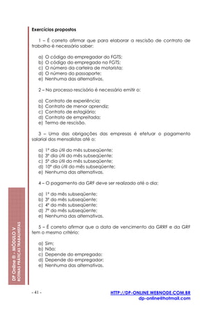 Exercícios propostos

                                                            1 – É correto afirmar que para elaborar a rescisão de contrato de
                                                         trabalho é necessário saber:

                                                             a)   O código do empregador do FGTS;
                                                             b)   O código do empregado no FGTS;
                                                             c)   O número da carteira de motorista;
                                                             d)   O número do passaporte;
                                                             e)   Nenhuma das alternativas.

                                                             2 – No processo rescisório é necessário emitir o:

                                                             a)   Contrato de experiência;
                                                             b)   Contrato de menor aprendiz;
                                                             c)   Contrato de estagiário;
                                                             d)   Contrato de empreitada;
                                                             e)   Termo de rescisão.

                                                            3 – Uma das obrigações das empresas é efetuar o pagamento
                                                         salarial dos mensalistas até o:

                                                             a)   1º dia útil do mês subseqüente;
                                                             b)   3º dia útil do mês subseqüente;
                                                             c)   5º dia útil do mês subseqüente;
                                                             d)   10º dia útil do mês subseqüente;
                                                             e)   Nenhuma das alternativas.

                                                             4 – O pagamento da GRF deve ser realizado até o dia:

                                                             a)   1º do mês subseqüente;
                                                             b)   3º do mês subseqüente;
                                                             c)   4º do mês subseqüente;
                                                             d)   7º do mês subseqüente;
                                                             e)   Nenhuma das alternativas.
                         ROTINAS PRÁTICAS TRABALHISTAS




                                                            5 – É correto afirmar que a data de vencimento da GRRF e da GRF
DP Online ® - MÓDULO V




                                                         tem o mesmo critério:

                                                             a)   Sim;
                                                             b)   Não;
                                                             c)   Depende do empregado;
                                                             d)   Depende do empregador;
                                                             e)   Nenhuma das alternativas.




                                                         - 41 -                                 HTTP://DP-ONLINE.WEBNODE.COM.BR
                                                                                                            dp-online@hotmail.com
 