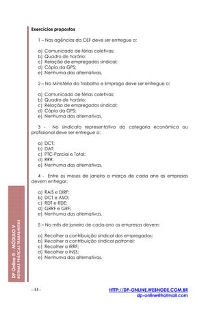 Exercícios propostos

                                                             1 – Nas agências da CEF deve ser entregue o:

                                                             a)   Comunicado de férias coletivas;
                                                             b)   Quadro de horário;
                                                             c)   Relação de empregados sindical;
                                                             d)   Cópia da GPS;
                                                             e)   Nenhuma das alternativas.

                                                             2 – No Ministério do Trabalho e Emprego deve ser entregue o:

                                                             a)   Comunicado de férias coletivas;
                                                             b)   Quadro de horário;
                                                             c)   Relação de empregados sindical;
                                                             d)   Cópia da GPS;
                                                             e)   Nenhuma das alternativas.

                                                            3 -     No sindicato representativo da categoria econômica ou
                                                         profissional deve ser entregue o:

                                                             a)   DCT;
                                                             b)   DAT;
                                                             c)   PTC-Parcial e Total;
                                                             d)   RRR;
                                                             e)   Nenhuma das alternativas.

                                                           4 - Entre os meses de janeiro a março de cada ano as empresas
                                                         devem entregar:

                                                             a)   RAIS e DIRF;
                                                             b)   DCT e ASO;
                                                             c)   RDT e RDE;
                                                             d)   GRRF e GRF;
                                                             e)   Nenhuma das alternativas.
                         ROTINAS PRÁTICAS TRABALHISTAS




                                                             5 – No mês de janeiro de cada ano as empresas devem:
DP Online ® - MÓDULO V




                                                             a)   Recolher a contribuição sindical dos empregados;
                                                             b)   Recolher a contribuição sindical patronal;
                                                             c)   Recolher o IRRF;
                                                             d)   Recolher o INSS;
                                                             e)   Nenhuma das alternativas.




                                                         - 44 -                               HTTP://DP-ONLINE.WEBNODE.COM.BR
                                                                                                          dp-online@hotmail.com
 