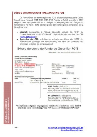 CÓDIGO DO EMPREGADOR E TRABALHADOR NO FGTS

                                                               Os formulários de retificação do FGTS disponibilizados pela Caixa
                                                         Econômica Federal (RDT, RDE, RDF, PTC Parcial e Total, exceto o RRR)
                                                         exigem que seja preenchido o código do empregador e código do
                                                         trabalhador no FGTS. Este código pode ser obtido pelas empresas de 2
                                                         (duas) formas:

                                                             •    Internet: acessando o “canal conexão segura do FGTS” ou
                                                                  “conectividade social ICP-Brasil” disponibilizado no site da CEF
                                                                  (www.cef.gov.br);
                                                             •    Agências da CEF: solicitando extrato analítico do FGTS do
                                                                  trabalhador (código do trabalhador) ou tela de cadastro da
                                                                  empresa (código do empregador).
                         ROTINAS PRÁTICAS TRABALHISTAS
DP Online ® - MÓDULO V




                                                            “Exemplo dos códigos do empregador e trabalhador no extrato de conta do FGTS
                                                              através do canal conexão segura do FGTS ou conectividade socia ICP-Brasil”




                                                         - 45 -                                  HTTP://DP-ONLINE.WEBNODE.COM.BR
                                                                                                             dp-online@hotmail.com
 