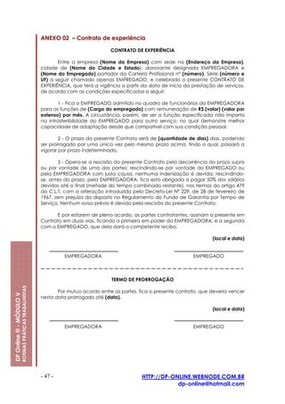 ANEXO 02 – Contrato de experiência

                                                                                      CONTRATO DE EXPERIÊNCIA

                                                                Entre a empresa (Nome da Empresa) com sede na (Endereço da Empresa),
                                                         cidade de (Nome da Cidade e Estado), doravante designada EMPREGADORA e
                                                         (Nome do Empregado) portador da Carteira Profissional nº (número), Série (número e
                                                         UF) a seguir chamado apenas EMPREGADO, e celebrado o presente CONTRATO DE
                                                         EXPERIÊNCIA, que terá a vigência a partir da data de início da prestação de serviços,
                                                         de acordo com as condições especificadas a seguir:

                                                                1 - Fica o EMPREGADO admitido no quadro de funcionários da EMPREGADORA
                                                         para as funções de (Cargo do empregado) com remuneração de R$ (valor) (valor por
                                                         extenso) por mês. A circustância, porém, de ser a função especificada não importa
                                                         na intrasferibilidade do EMPREGADO para outro serviço, no qual demonstre melhor
                                                         capacidade de adaptação desde que compatível com sua condição pessoal.

                                                                 2 - O prazo do presente Contrato será de (quantidade de dias) dias, podendo
                                                         ser prorrogado por uma única vez pelo mesmo prazo acima, findo o qual, passará a
                                                         vigorar por prazo indeterminado.

                                                                3 - Opera-se a rescisão do presente Contrato pela decorrência do prazo supra
                                                         ou por vontade de uma das partes; rescindindo-se por vontade do EMPREGADO ou
                                                         pela EMPREGADORA com justa causa, nenhuma indenização é devida; rescindindo-
                                                         se, antes do prazo, pela EMPREGADORA, fica esta obrigada a pagar 50% dos salários
                                                         devidos até o final (metade do tempo combinado restante), nos termos do artigo 479
                                                         da C.L.T, com a alteração introduzida pelo Decreto-Lei Nº 229, de 28 de fevereiro de
                                                         1967, sem prejuízo do disposto no Regulamento do Fundo de Garantia por Tempo de
                                                         Serviço. Nenhum aviso prévio é devido pela rescisão do presente Contrato.

                                                               E por estarem de pleno acordo, as partes contratantes, assinam a presente em
                                                         Contrato em duas vias, ficando a primeira em poder da EMPREGADORA, e a segunda
                                                         com o EMPREGADO, que dela dará o competente recibo.

                                                                                                                                (local e data)


                                                                  EMPREGADORA                                           EMPREGADO



                                                                                      TERMO DE PRORROGAÇÃO
                         ROTINAS PRÁTICAS TRABALHISTAS




                                                                Por mutuo acordo entre as partes, fica o presente contrato, que deveria vencer
DP Online ® - MÓDULO V




                                                         nesta data prorrogado até (data).

                                                                                                                                (local e data)


                                                                  EMPREGADORA                                           EMPREGADO




                                                         - 47 -                                    HTTP://DP-ONLINE.WEBNODE.COM.BR
                                                                                                               dp-online@hotmail.com
 