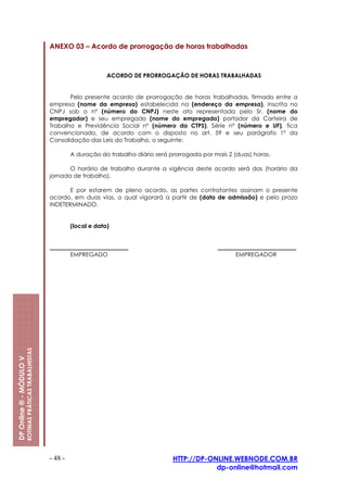 ANEXO 03 – Acordo de prorrogação de horas trabalhadas



                                                                               ACORDO DE PRORROGAÇÃO DE HORAS TRABALHADAS


                                                                Pelo presente acordo de prorrogação de horas trabalhadas, firmado entre a
                                                         empresa (nome da empresa) estabelecida na (endereço da empresa), inscrita no
                                                         CNPJ sob o nº (número do CNPJ) neste ato representada pelo Sr. (nome do
                                                         empregador) e seu empregado (nome do empregado) portador da Carteira de
                                                         Trabalho e Previdência Social nº (número da CTPS), Série nº (número e UF), fica
                                                         convencionado, de acordo com o disposto no art. 59 e seu parágrafo 1º da
                                                         Consolidação das Leis do Trabalho, o seguinte:

                                                                  A duração do trabalho diário será prorrogada por mais 2 (duas) horas.

                                                                O horário de trabalho durante a vigência deste acordo será das (horário da
                                                         jornada de trabalho).

                                                                E por estarem de pleno acordo, as partes contratantes assinam o presente
                                                         acordo, em duas vias, o qual vigorará a partir de (data de admissão) e pelo prazo
                                                         INDETERMINADO.


                                                                  (local e data)



                                                                  EMPREGADO                                                EMPREGADOR
                         ROTINAS PRÁTICAS TRABALHISTAS
DP Online ® - MÓDULO V




                                                         - 48 -                                      HTTP://DP-ONLINE.WEBNODE.COM.BR
                                                                                                                 dp-online@hotmail.com
 