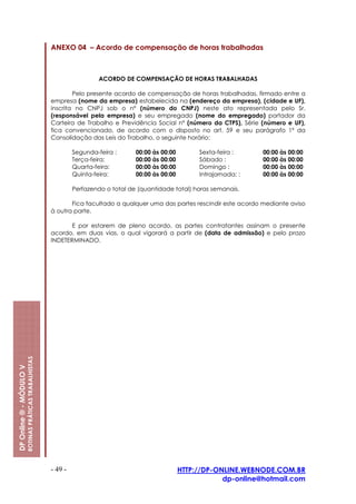 ANEXO 04 – Acordo de compensação de horas trabalhadas



                                                                          ACORDO DE COMPENSAÇÃO DE HORAS TRABALHADAS

                                                                 Pelo presente acordo de compensação de horas trabalhadas, firmado entre a
                                                         empresa (nome da empresa) estabelecida na (endereço da empresa), (cidade e UF),
                                                         inscrita no CNPJ sob o nº (número do CNPJ) neste ato representada pelo Sr.
                                                         (responsável pela empresa) e seu empregado (nome do empregado) portador da
                                                         Carteira de Trabalho e Previdência Social nº (número da CTPS), Série (número e UF),
                                                         fica convencionado, de acordo com o disposto no art. 59 e seu parágrafo 1º da
                                                         Consolidação das Leis do Trabalho, o seguinte horário:

                                                                  Segunda-feira :      00:00 às 00:00        Sexta-feira :     00:00 às 00:00
                                                                  Terça-feira:         00:00 às 00:00        Sábado :          00:00 às 00:00
                                                                  Quarta-feira:        00:00 às 00:00        Domingo :         00:00 às 00:00
                                                                  Quinta-feira:        00:00 às 00:00        Intrajornada: :   00:00 às 00:00

                                                                  Perfazendo o total de (quantidade total) horas semanais.

                                                                Fica facultado a qualquer uma das partes rescindir este acordo mediante aviso
                                                         à outra parte.

                                                                E por estarem de pleno acordo, as partes contratantes assinam o presente
                                                         acordo, em duas vias, o qual vigorará a partir de (data de admissão) e pelo prazo
                                                         INDETERMINADO.
                         ROTINAS PRÁTICAS TRABALHISTAS
DP Online ® - MÓDULO V




                                                         - 49 -                                         HTTP://DP-ONLINE.WEBNODE.COM.BR
                                                                                                                    dp-online@hotmail.com
 