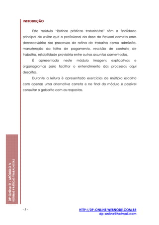 INTRODUÇÃO


                                                               Este módulo “Rotinas práticas trabalhistas” têm a finalidade
                                                         principal de evitar que o profissional da área de Pessoal cometa erros
                                                         desnecessários nos processos de rotina de trabalho como admissão,
                                                         manutenção da folha de pagamento, rescisão de contrato de
                                                         trabalho, estabilidade provisória entre outros assuntos comentados.
                                                               É      apresentado   neste   módulo   imagens     explicativas   e
                                                         organogramas para facilitar o entendimento dos processos aqui
                                                         descritos.
                                                               Durante a leitura é apresentado exercícios de múltipla escolha
                                                         com apenas uma alternativa correta e no final do módulo é possível
                                                         consultar o gabarito com as respostas.
                         ROTINAS PRÁTICAS TRABALHISTAS
DP Online ® - MÓDULO V




                                                         -5-                                 HTTP://DP-ONLINE.WEBNODE.COM.BR
                                                                                                         dp-online@hotmail.com
 