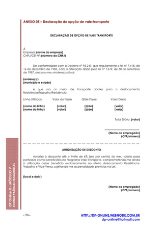 ANEXO 05 – Declaração de opção de vale-transporte



                                                                            DECLARAÇÃO DE OPÇÃO DE VALE TRANSPORTE



                                                         À
                                                         Empresa: (nome da empresa)
                                                         CNPJ/CEI Nº: (número do CNPJ)


                                                                De conformidade com o Decreto nº 95.247, que regulamenta a lei nº 7.418, de
                                                         16 de dezembro de 1985, com a alteração dada pela lei nº 7.619, de 30 de setembro
                                                         de 1987, declaro meu endereço atual:

                                                         (endereço)
                                                         (município e estado)

                                                                e que uso os meios           de   transporte    abaixo   para   o   deslocamento
                                                         Residência/Trabalho/Residência.

                                                         Linha Utilizada        Valor do Passe       Qtde Passe            Valor Diário

                                                         (nome da linha)           (valor)             (qtde)                   (valor)
                                                         (nome da linha)           (valor)             (qtde)                   (valor)


                                                                                                                                Total Diário: (valor)



                                                                                                                          (Nome do empregado)
                                                                                                                                  (CPF/número)



                                                                                       AUTORIZAÇÃO DE DESCONTO

                                                                 Autorizo o desconto até o limite de 6% (seis por cento) do meu salário para
                                                         participar como beneficiário de Programa Vale Transporte, comprometendo-me ainda
                                                         a utilização desse benefício exclusivamente ao efeito deslocamento Residência-
                         ROTINAS PRÁTICAS TRABALHISTAS




                                                         Trabalho e Vice-Versa, sujeitando-me as penalidades previstas na Lei.
DP Online ® - MÓDULO V




                                                         (local e data)


                                                                                                                          (Nome do empregado)
                                                                                                                                  (CPF/número)




                                                         - 50 -                                     HTTP://DP-ONLINE.WEBNODE.COM.BR
                                                                                                                dp-online@hotmail.com
 