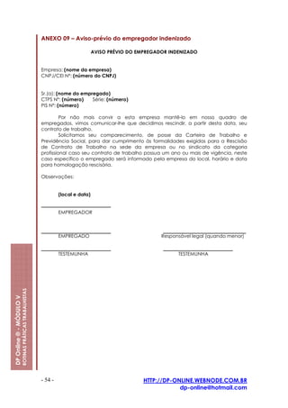 ANEXO 09 – Aviso-prévio do empregador indenizado

                                                                                   AVISO PRÉVIO DO EMPREGADOR INDENIZADO


                                                         Empresa: (nome da empresa)
                                                         CNPJ/CEI Nº: (número do CNPJ)


                                                         Sr.(a): (nome do empregado)
                                                         CTPS Nº: (número)    Série: (número)
                                                         PIS Nº: (número)

                                                                  Por não mais convir a esta empresa mantê-lo em nosso quadro de
                                                         empregados, vimos comunicar-lhe que decidimos rescindir, a partir desta data, seu
                                                         contrato de trabalho.
                                                                  Solicitamos seu comparecimento, de posse da Carteira de Trabalho e
                                                         Previdência Social, para dar cumprimento às formalidades exigidas para a Rescisão
                                                         de Contrato de Trabalho na sede da empresa ou no sindicato da categoria
                                                         profissional caso seu contrato de trabalho possua um ano ou mais de vigência, neste
                                                         caso específico o empregado será informado pela empresa do local, horário e data
                                                         para homologação rescisória.

                                                         Observações:


                                                                  (local e data)


                                                                  EMPREGADOR



                                                                  EMPREGADO                                Responsável legal (quando menor)


                                                                  TESTEMUNHA                                     TESTEMUNHA
                         ROTINAS PRÁTICAS TRABALHISTAS
DP Online ® - MÓDULO V




                                                         - 54 -                                      HTTP://DP-ONLINE.WEBNODE.COM.BR
                                                                                                                 dp-online@hotmail.com
 