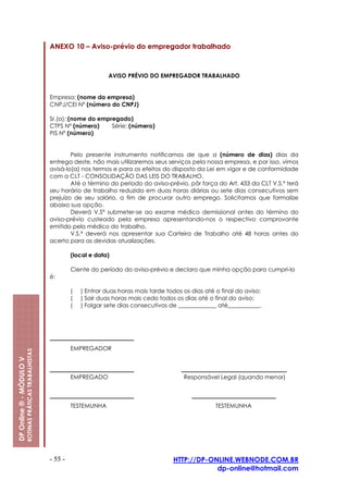 ANEXO 10 – Aviso-prévio do empregador trabalhado



                                                                                AVISO PRÉVIO DO EMPREGADOR TRABALHADO


                                                         Empresa: (nome da empresa)
                                                         CNPJ/CEI Nº (número do CNPJ)

                                                         Sr.(a): (nome do empregado)
                                                         CTPS Nº (número)     Série: (número)
                                                         PIS Nº (número)


                                                                 Pelo presente instrumento notificamos de que a (número de dias) dias da
                                                         entrega deste, não mais utilizaremos seus serviços pela nossa empresa, e por isso, vimos
                                                         avisá-lo(a) nos termos e para os efeitos do disposto da Lei em vigor e de conformidade
                                                         com a CLT - CONSOLIDAÇÃO DAS LEIS DO TRABALHO.
                                                                 Até o término do período do aviso-prévio, pôr força do Art. 433 da CLT V.S.ª terá
                                                         seu horário de trabalho reduzido em duas horas diárias ou sete dias consecutivos sem
                                                         prejuízo de seu salário, a fim de procurar outro emprego. Solicitamos que formalize
                                                         abaixo sua opção.
                                                                 Deverá V.Sª submeter-se ao exame médico demissional antes do término do
                                                         aviso-prévio custeado pela empresa apresentando-nos o respectivo comprovante
                                                         emitido pelo médico do trabalho.
                                                                 V.S.ª deverá nos apresentar sua Carteira de Trabalho até 48 horas antes do
                                                         acerto para as devidas atualizações.

                                                                  (local e data)

                                                                  Ciente do período do aviso-prévio e declaro que minha opção para cumpri-lo
                                                         é:

                                                                  (   ) Entrar duas horas mais tarde todos os dias até o final do aviso;
                                                                  (   ) Sair duas horas mais cedo todos os dias até o final do aviso;
                                                                  (   ) Folgar sete dias consecutivos de _____________ até___________.




                                                                  EMPREGADOR
                         ROTINAS PRÁTICAS TRABALHISTAS
DP Online ® - MÓDULO V




                                                                  EMPREGADO                                Responsável Legal (quando menor)



                                                                  TESTEMUNHA                                           TESTEMUNHA




                                                         - 55 -                                        HTTP://DP-ONLINE.WEBNODE.COM.BR
                                                                                                                   dp-online@hotmail.com
 