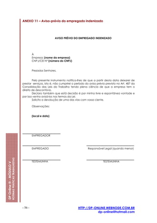 ANEXO 11 – Aviso-prévio do empregado indenizado




                                                                                   AVISO PRÉVIO DO EMPREGADO INDENIZADO




                                                                  À
                                                                  Empresa: (nome da empresa)
                                                                  CNPJ/CEI Nº (número do CNPJ)


                                                                  Prezados Senhores,


                                                                 Pelo presente instrumento notifico-lhes de que a partir desta data deixarei de
                                                         prestar serviços, isto é, não cumprirei o período do aviso prévio previsto no Art. 487 da
                                                         Consolidação das Leis do Trabalho tendo plena ciência de que a empresa tem o
                                                         direito de descontá-lo.
                                                                 Declaro também que está decisão é por minha livre e espontânea vontade e
                                                         por isso venho avisá-los nos termos da Lei.
                                                                 Solicito a devolução de uma das vias com vosso ciente.

                                                                  Observações:


                                                                  (local e data)




                                                                  EMPREGADOR



                                                                  EMPREGADO                                 Responsável Legal (quando menor)
                         ROTINAS PRÁTICAS TRABALHISTAS




                                                                  TESTEMUNHA                                            TESTEMUNHA
DP Online ® - MÓDULO V




                                                         - 56 -                                      HTTP://DP-ONLINE.WEBNODE.COM.BR
                                                                                                                 dp-online@hotmail.com
 