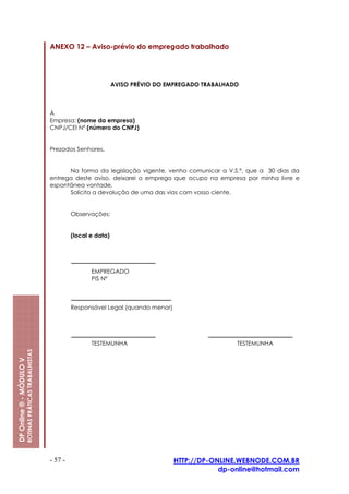 ANEXO 12 – Aviso-prévio do empregado trabalhado




                                                                                   AVISO PRÉVIO DO EMPREGADO TRABALHADO



                                                         À
                                                         Empresa: (nome da empresa)
                                                         CNPJ/CEI Nº (número do CNPJ)


                                                         Prezados Senhores,


                                                               Na forma da legislação vigente, venho comunicar a V.S.ª, que a 30 dias da
                                                         entrega deste aviso, deixarei o emprego que ocupo na empresa por minha livre e
                                                         espontânea vontade.
                                                               Solicito a devolução de uma das vias com vosso ciente.


                                                                  Observações:


                                                                  (local e data)




                                                                         EMPREGADO
                                                                         PIS Nº



                                                                  Responsável Legal (quando menor)




                                                                         TESTEMUNHA                                   TESTEMUNHA
                         ROTINAS PRÁTICAS TRABALHISTAS
DP Online ® - MÓDULO V




                                                         - 57 -                                      HTTP://DP-ONLINE.WEBNODE.COM.BR
                                                                                                                 dp-online@hotmail.com
 