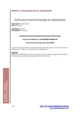 ANEXO 13 – Comunicação de mov. do trabalhador




                                                              Comunicar Movimentação do Trabalhador
                                                         Empregador: (razão social)
                                                         CNPJ: (número)

                                                         Trabalhador: (nome)
                                                         PIS/PASEP/NIT: (número)



                                                                    COMUNICAÇÃO DE MOVIMENTAÇÃO EFETUADA COM SUCESSO.

                                                                         Chave de Identificação: X-00000000000-00000000-00

                                                                              Data Prevista para Pagamento: 00/00/0000


                                                         Anexar esta tela ao TRCT ou anotar a Chave de Identificação e a data prevista para
                                                         pagamento no TRCT, na via destinada ao trabalhador.

                                                         ATENÇÃO
                                                         Orientar o trabalhador promover o saque do FGTS, em qualquer agência da CAIXA, a
                                                         partir da data prevista para pagamento acima informada.
                         ROTINAS PRÁTICAS TRABALHISTAS
DP Online ® - MÓDULO V




                                                         - 58 -                                   HTTP://DP-ONLINE.WEBNODE.COM.BR
                                                                                                              dp-online@hotmail.com
 