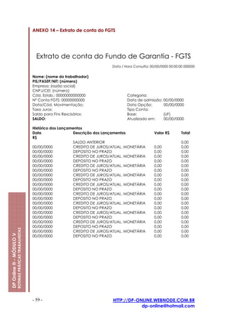 ANEXO 14 – Extrato de conta do FGTS




                                                           Extrato de conta do Fundo de Garantia - FGTS
                                                                                              Data / Hora Consulta: 00/00/0000 00:00:00 000000


                                                         Nome: (nome do trabalhador)
                                                         PIS/PASEP/NIT: (número)
                                                         Empresa: (razão social)
                                                         CNPJ/CEI: (número)
                                                         Cód. Estab.: 00000000000000                  Categoria:
                                                         Nº Conta FGTS: 00000000000                   Data de admissão: 00/00/0000
                                                         Data/Cód. Movimentação:                      Data Opção:       00/00/0000
                                                         Taxa Juros:                                  Tipo Conta:
                                                         Saldo para Fins Rescisórios:                 Base:             (UF)
                                                         SALDO:                                       Atualizado em:    00/00/0000

                                                         Histórico dos Lançamentos
                                                         Data                Descrição dos Lançamentos                Valor R$        Total
                                                         R$
                                                                             SALDO ANTERIOR                                           0,00
                                                         00/00/0000          CREDITO DE JUROS/ATUAL. MONETÁRIA        0,00            0,00
                                                         00/00/0000          DEPOSITO NO PRAZO                        0,00            0,00
                                                         00/00/0000          CREDITO DE JUROS/ATUAL. MONETÁRIA        0,00            0,00
                                                         00/00/0000          DEPOSITO NO PRAZO                        0,00            0,00
                                                         00/00/0000          CREDITO DE JUROS/ATUAL. MONETÁRIA        0,00            0,00
                                                         00/00/0000          DEPOSITO NO PRAZO                        0,00            0,00
                                                         00/00/0000          CREDITO DE JUROS/ATUAL. MONETÁRIA        0,00            0,00
                                                         00/00/0000          DEPOSITO NO PRAZO                        0,00            0,00
                                                         00/00/0000          CREDITO DE JUROS/ATUAL. MONETÁRIA        0,00            0,00
                                                         00/00/0000          DEPOSITO NO PRAZO                        0,00            0,00
                                                         00/00/0000          CREDITO DE JUROS/ATUAL. MONETÁRIA        0,00            0,00
                                                         00/00/0000          DEPOSITO NO PRAZO                        0,00            0,00
                                                         00/00/0000          CREDITO DE JUROS/ATUAL. MONETÁRIA        0,00            0,00
                                                         00/00/0000          DEPOSITO NO PRAZO                        0,00            0,00
                                                         00/00/0000          CREDITO DE JUROS/ATUAL. MONETÁRIA        0,00            0,00
                                                         00/00/0000          DEPOSITO NO PRAZO                        0,00            0,00
                                                         00/00/0000          CREDITO DE JUROS/ATUAL. MONETÁRIA        0,00            0,00
                                                         00/00/0000          DEPOSITO NO PRAZO                        0,00            0,00
                         ROTINAS PRÁTICAS TRABALHISTAS




                                                         00/00/0000          CREDITO DE JUROS/ATUAL. MONETÁRIA        0,00            0,00
DP Online ® - MÓDULO V




                                                         00/00/0000          DEPOSITO NO PRAZO                        0,00            0,00




                                                         - 59 -                               HTTP://DP-ONLINE.WEBNODE.COM.BR
                                                                                                          dp-online@hotmail.com
 