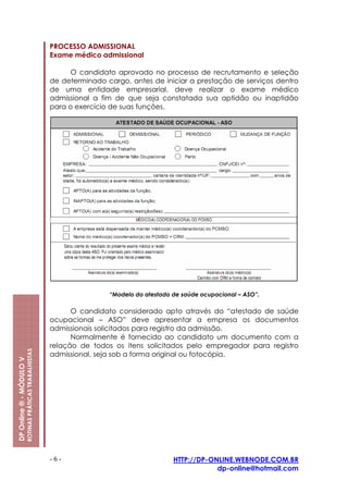 PROCESSO ADMISSIONAL
                                                         Exame médico admissional

                                                               O candidato aprovado no processo de recrutamento e seleção
                                                         de determinado cargo, antes de iniciar a prestação de serviços dentro
                                                         de uma entidade empresarial, deve realizar o exame médico
                                                         admissional a fim de que seja constatada sua aptidão ou inaptidão
                                                         para o exercício de suas funções.




                                                                         “Modelo do atestado de saúde ocupacional – ASO”.

                                                               O candidato considerado apto através do “atestado de saúde
                                                         ocupacional – ASO” deve apresentar a empresa os documentos
                                                         admissionais solicitados para registro da admissão.
                                                               Normalmente é fornecido ao candidato um documento com a
                                                         relação de todos os itens solicitados pelo empregador para registro
                         ROTINAS PRÁTICAS TRABALHISTAS




                                                         admissional, seja sob a forma original ou fotocópia.
DP Online ® - MÓDULO V




                                                         -6-                                 HTTP://DP-ONLINE.WEBNODE.COM.BR
                                                                                                         dp-online@hotmail.com
 