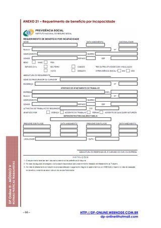 ANEXO 21 – Requerimento de benefício por incapacidade
                         ROTINAS PRÁTICAS TRABALHISTAS
DP Online ® - MÓDULO V




                                                         - 66 -                          HTTP://DP-ONLINE.WEBNODE.COM.BR
                                                                                                     dp-online@hotmail.com
 