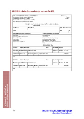 ANEXO 23 – Relação completa da mov. do CAGED
                         ROTINAS PRÁTICAS TRABALHISTAS
DP Online ® - MÓDULO V




                                                         - 68 -                         HTTP://DP-ONLINE.WEBNODE.COM.BR
                                                                                                    dp-online@hotmail.com
 