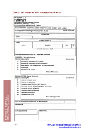 ANEXO 24 – Extrato da mov. processada do CAGED
                         ROTINAS PRÁTICAS TRABALHISTAS
DP Online ® - MÓDULO V




                                                         - 69 -                          HTTP://DP-ONLINE.WEBNODE.COM.BR
                                                                                                     dp-online@hotmail.com
 