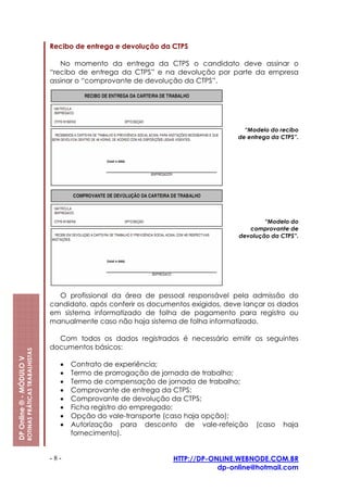 Recibo de entrega e devolução da CTPS

                                                            No momento da entrega da CTPS o candidato deve assinar o
                                                         “recibo de entrega da CTPS” e na devolução por parte da empresa
                                                         assinar o “comprovante de devolução da CTPS”.




                                                                                                               “Modelo do recibo
                                                                                                             de entrega da CTPS”.




                                                                                                                     “Modelo do
                                                                                                                comprovante de
                                                                                                             devolução da CTPS”.




                                                           O profissional da área de pessoal responsável pela admissão do
                                                         candidato, após conferir os documentos exigidos, deve lançar os dados
                                                         em sistema informatizado de folha de pagamento para registro ou
                                                         manualmente caso não haja sistema de folha informatizado.

                                                           Com todos os dados registrados é necessário emitir os seguintes
                                                         documentos básicos:
                         ROTINAS PRÁTICAS TRABALHISTAS
DP Online ® - MÓDULO V




                                                           •   Contrato de experiência;
                                                           •   Termo de prorrogação de jornada de trabalho;
                                                           •   Termo de compensação de jornada de trabalho;
                                                           •   Comprovante de entrega da CTPS;
                                                           •   Comprovante de devolução da CTPS;
                                                           •   Ficha registro do empregado;
                                                           •   Opção do vale-transporte (caso haja opção);
                                                           •   Autorização para desconto de vale-refeição         (caso    haja
                                                               fornecimento).


                                                         -8-                               HTTP://DP-ONLINE.WEBNODE.COM.BR
                                                                                                       dp-online@hotmail.com
 